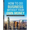 How To Do Business Without Your Own Money: A Guide For Entrepreneurs