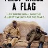 First Raise a Flag: How South Sudan Won the Longest War but Lost the Peace